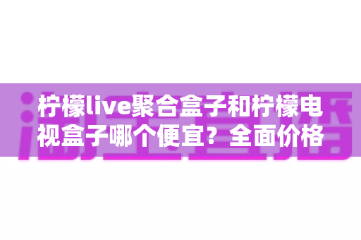 柠檬live聚合盒子和柠檬电视盒子哪个便宜？全面价格对比与高性价比选购指南