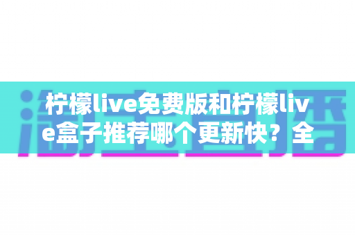 柠檬live免费版和柠檬live盒子推荐哪个更新快？全面对比解析助你精准选择
