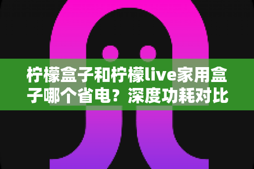 柠檬盒子和柠檬live家用盒子哪个省电？深度功耗对比测评与省电选购全指南