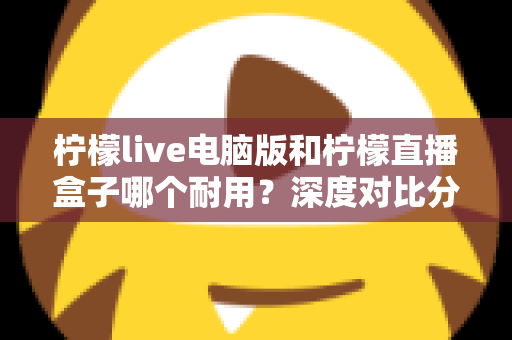 柠檬live电脑版和柠檬直播盒子哪个耐用?深度对比分析与选购全指南 柠檬live电脑版和柠檬直播盒子哪个耐用?深度对比分析与选购全指南