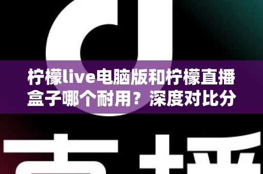 柠檬live电脑版和柠檬直播盒子哪个耐用?深度对比分析与选购全指南 柠檬live电脑版和柠檬直播盒子哪个耐用?深度对比分析与选购全指南