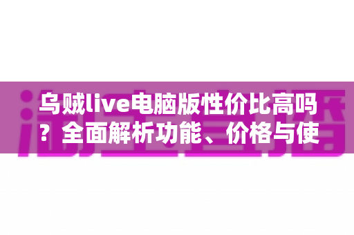 乌贼live电脑版性价比高吗?全面解析功能、价格与使用价值 乌贼live电脑版性价比高吗?全面解析功能、价格与使用价值