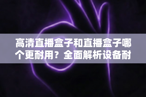 高清直播盒子和直播盒子哪个更耐用？全面解析设备耐用性差异与实用选购指南