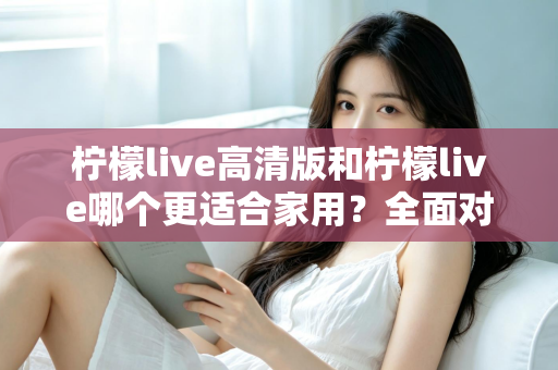 柠檬live高清版和柠檬live哪个更适合家用？全面对比分析帮你一次选对版本