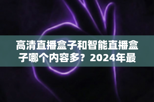 高清直播盒子和智能直播盒子哪个内容多？2024年最全选购深度解析与避坑指南