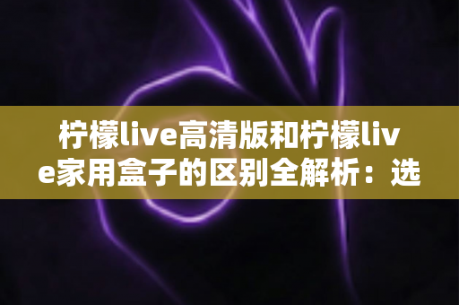 柠檬live高清版和柠檬live家用盒子的区别全解析：选对产品让家庭观影体验翻倍