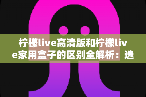 柠檬live高清版和柠檬live家用盒子的区别全解析：选对产品让家庭观影体验翻倍