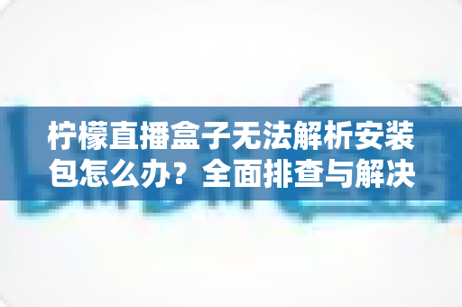 柠檬直播盒子无法解析安装包怎么办？全面排查与解决指南帮你快速恢复使用