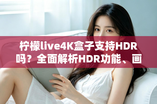 柠檬live4K盒子支持HDR吗？全面解析HDR功能、画质表现与使用技巧