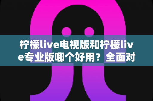 柠檬live电视版和柠檬live专业版哪个好用？全面对比评测，帮你选出最适合的观看神器