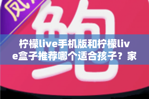 柠檬live手机版和柠檬live盒子推荐哪个适合孩子？家长必读的完整选择指南