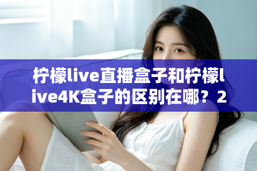 柠檬live直播盒子和柠檬live4K盒子的区别在哪?2025年最全选购对比指南 柠檬live直播盒子和柠檬live4K盒子的区别在哪?2025年最全选购对比指南