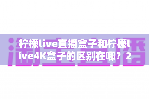 柠檬live直播盒子和柠檬live4K盒子的区别在哪？2025年最全选购对比指南