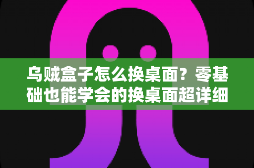 乌贼盒子怎么换桌面？零基础也能学会的换桌面超详细教程，轻松打造个性化电视界面