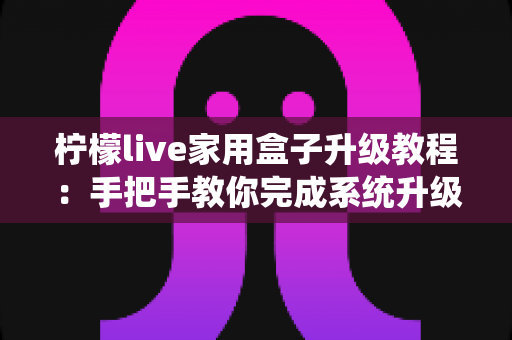 柠檬live家用盒子升级教程：手把手教你完成系统升级，让设备焕然一新