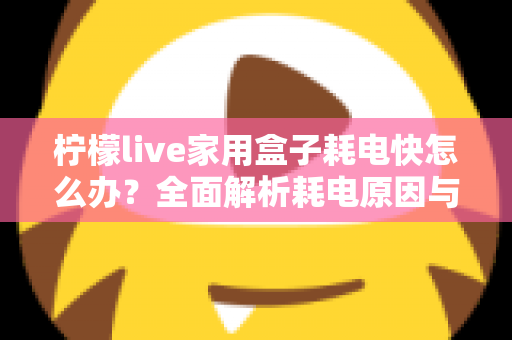 柠檬live家用盒子耗电快怎么办?全面解析耗电原因与省电解决方案 柠檬live家用盒子耗电快怎么办?全面解析耗电原因与省电解决方案