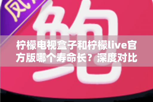 柠檬电视盒子和柠檬live官方版哪个寿命长?深度对比解析与实用选购指南 柠檬电视盒子和柠檬live官方版哪个寿命长?深度对比解析与实用选购指南