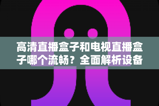 高清直播盒子和电视直播盒子哪个流畅？全面解析设备流畅度差异与选购秘籍