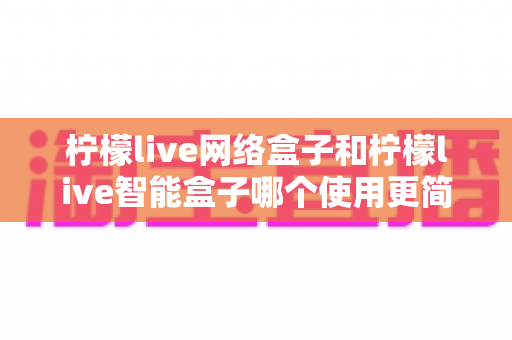 柠檬live网络盒子和柠檬live智能盒子哪个使用更简单?新手必看的全维度对比指南 柠檬live网络盒子和柠檬live智能盒子哪个使用更简单?新手必看的全维度对比指南