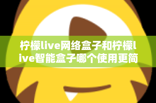 柠檬live网络盒子和柠檬live智能盒子哪个使用更简单？新手必看的全维度对比指南