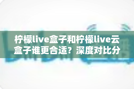 柠檬live盒子和柠檬live云盒子谁更合适?深度对比分析帮你选对不选贵 柠檬live盒子和柠檬live云盒子谁更合适?深度对比分析帮你选对不选贵