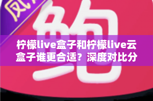柠檬live盒子和柠檬live云盒子谁更合适？深度对比分析帮你选对不选贵