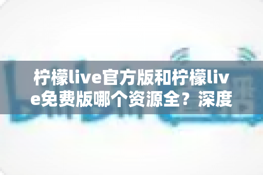 柠檬live官方版和柠檬live免费版哪个资源全?深度对比解析帮你选对版本 柠檬live官方版和柠檬live免费版哪个资源全?深度对比解析帮你选对版本