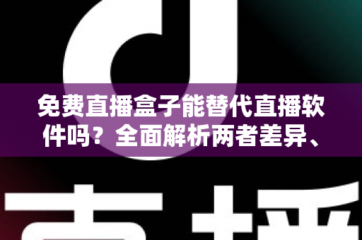 免费直播盒子能替代直播软件吗？全面解析两者差异、优劣势与最佳选择方案