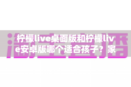 柠檬live桌面版和柠檬live安卓版哪个适合孩子?家长必读的全面对比与安全使用指南 柠檬live桌面版和柠檬live安卓版哪个适合孩子?家长必读的全面对比与安全使用指南