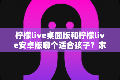柠檬live桌面版和柠檬live安卓版哪个适合孩子?家长必读的全面对比与安全使用指南 柠檬live桌面版和柠檬live安卓版哪个适合孩子?家长必读的全面对比与安全使用指南
