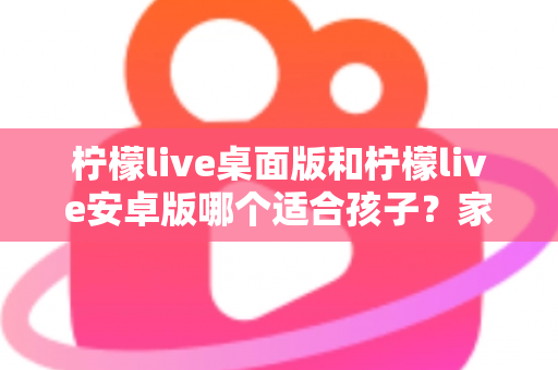 柠檬live桌面版和柠檬live安卓版哪个适合孩子?家长必读的全面对比与安全使用指南 柠檬live桌面版和柠檬live安卓版哪个适合孩子?家长必读的全面对比与安全使用指南