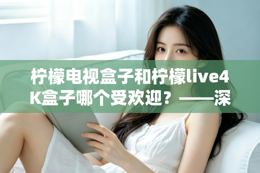 柠檬电视盒子和柠檬live4K盒子哪个受欢迎？——深度对比评测与选购指南