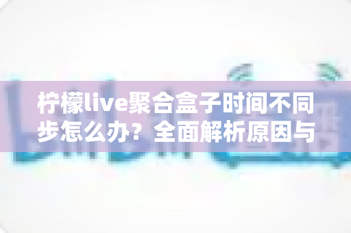 柠檬live聚合盒子时间不同步怎么办？全面解析原因与解决方法，轻松恢复精准播放体验