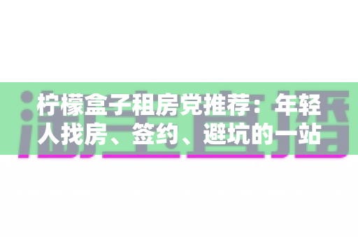 柠檬盒子租房党推荐：年轻人找房、签约、避坑的一站式租房攻略