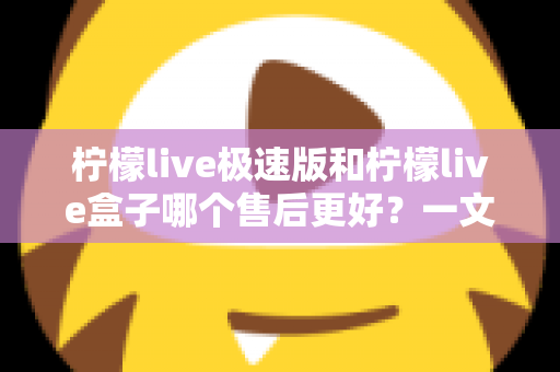 柠檬live极速版和柠檬live盒子哪个售后更好？一文看懂两者售后服务差异与选购建议