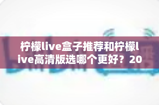 柠檬live盒子推荐和柠檬live高清版选哪个更好？2025年最新版本选择全攻略