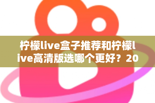 柠檬live盒子推荐和柠檬live高清版选哪个更好？2025年最新版本选择全攻略