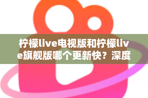 柠檬live电视版和柠檬live旗舰版哪个更新快?深度对比分析与实用选购指南助你轻松决策 柠檬live电视版和柠檬live旗舰版哪个更新快?深度对比分析与实用选购指南助你轻松决策