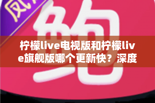 柠檬live电视版和柠檬live旗舰版哪个更新快？深度对比分析与实用选购指南助你轻松决策