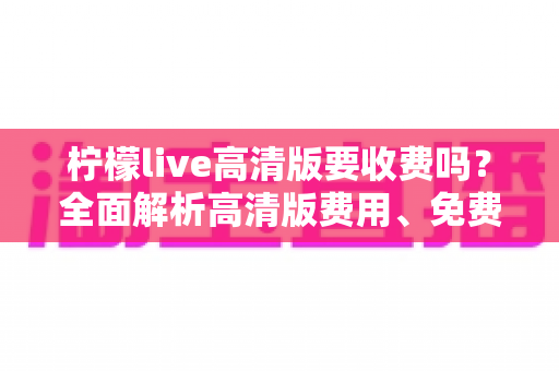 柠檬live高清版要收费吗？全面解析高清版费用、免费使用方法与会员权益指南