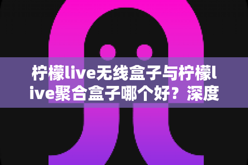 柠檬live无线盒子与柠檬live聚合盒子哪个好？深度对比评测与选购全指南