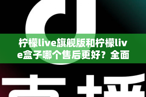 柠檬live旗舰版和柠檬live盒子哪个售后更好？全面对比解析与选购避坑指南
