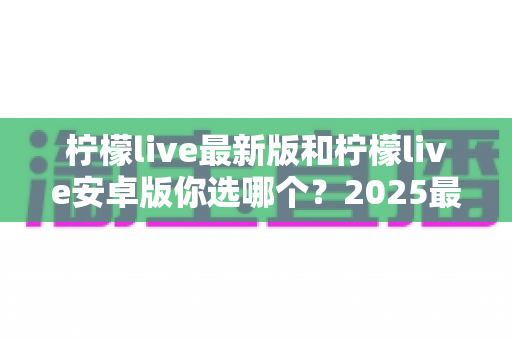 柠檬live最新版和柠檬live安卓版你选哪个？2025最全版本对比指南，看完不再纠结