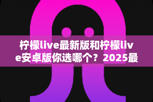 柠檬live最新版和柠檬live安卓版你选哪个？2025最全版本对比指南，看完不再纠结