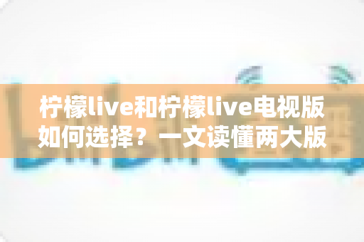 柠檬live和柠檬live电视版如何选择?一文读懂两大版本差异与选购指南 柠檬live和柠檬live电视版如何选择?一文读懂两大版本差异与选购指南