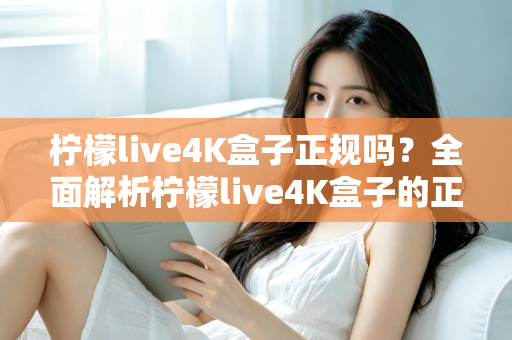 柠檬live4K盒子正规吗?全面解析柠檬live4K盒子的正规性、选购要点与常见风险 柠檬live4K盒子正规吗?全面解析柠檬live4K盒子的正规性、选购要点与常见风险