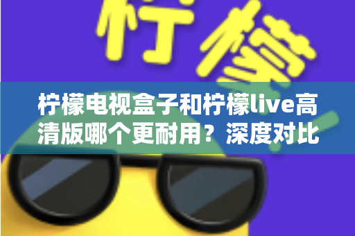 柠檬电视盒子和柠檬live高清版哪个更耐用?深度对比评测助你选出更耐用的家庭影音设备 柠檬电视盒子和柠檬live高清版哪个更耐用?深度对比评测助你选出更耐用的家庭影音设备