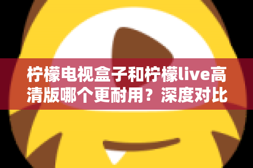 柠檬电视盒子和柠檬live高清版哪个更耐用?深度对比评测助你选出更耐用的家庭影音设备 柠檬电视盒子和柠檬live高清版哪个更耐用?深度对比评测助你选出更耐用的家庭影音设备
