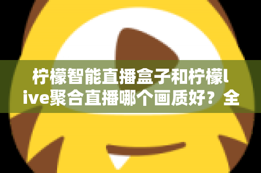 柠檬智能直播盒子和柠檬live聚合直播哪个画质好？全方位深度对比与选购指南
