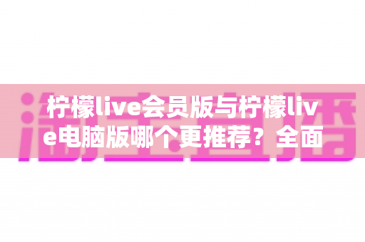 柠檬live会员版与柠檬live电脑版哪个更推荐?全面对比解析帮你做出明智选择 柠檬live会员版与柠檬live电脑版哪个更推荐?全面对比解析帮你做出明智选择